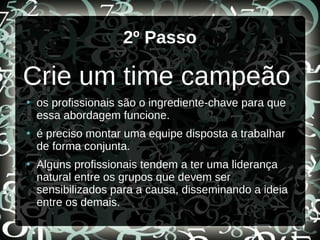 2º Passo
Crie um time campeão
●
os profissionais são o ingrediente-chave para que
essa abordagem funcione.
●
é preciso montar uma equipe disposta a trabalhar
de forma conjunta.
●
Alguns profissionais tendem a ter uma liderança
natural entre os grupos que devem ser
sensibilizados para a causa, disseminando a ideia
entre os demais.
 