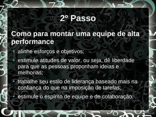 2º Passo
Como para montar uma equipe de alta
performance
●
alinhe esforços e objetivos;
●
estimule atitudes de valor, ou seja, dê liberdade
para que as pessoas proponham ideias e
melhorias;
●
trabalhe seu estilo de liderança baseado mais na
confiança do que na imposição de tarefas;
●
estimule o espírito de equipe e de colaboração;
 