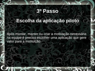 3º Passo
Escolha da aplicação piloto
Após montar, manter ou criar a motivação necessária
na equipe é preciso escolher uma aplicação que gere
valor para a instituição
 