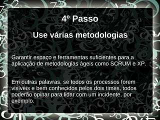4º Passo
Use várias metodologias
Garantir espaço e ferramentas suficientes para a
aplicação de metodologias ágeis como SCRUM e XP.
Em outras palavras, se todos os processos forem
visíveis e bem conhecidos pelos dois times, todos
poderão opinar para lidar com um incidente, por
exemplo.
 