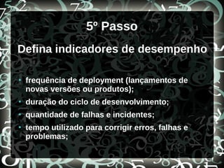 5º Passo
Defina indicadores de desempenho
●
frequência de deployment (lançamentos de
novas versões ou produtos);
●
duração do ciclo de desenvolvimento;
●
quantidade de falhas e incidentes;
●
tempo utilizado para corrigir erros, falhas e
problemas;
 