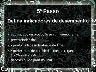 5º Passo
Defina indicadores de desempenho
●
capacidade de produção em um cronograma
●
preestabelecido;
●
• produtividade individual e do time;
●
• parâmetros de qualidades das entregas
individuais e dos
●
pacotes ou do produto final;
 