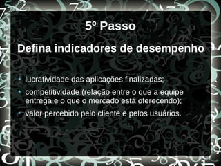 5º Passo
Defina indicadores de desempenho
●
lucratividade das aplicações finalizadas;
●
competitividade (relação entre o que a equipe
entrega e o que o mercado está oferecendo);
●
valor percebido pelo cliente e pelos usuários.
 