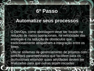 6º Passo
Automatize seus processos
O DevOps, como abordagem deve ser focado na
redução de riscos operacionais, na velocidade das
entregas e na redução de obstáculos que
tradicionalmente atrapalham a integração entre os
times.
Utilizar sistemas de gerenciamento de projetos com
workflows parametrizados que facilitem para os
profissionais entender quais atividades devem ser
finalizadas para que outras sejam iniciadas
 
