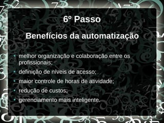 6º Passo
Benefícios da automatização
●
melhor organização e colaboração entre os
profissionais;
●
definição de níveis de acesso;
●
maior controle de horas de atividade;
●
redução de custos;
●
gerenciamento mais inteligente.
 