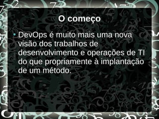 O começo
●
DevOps é muito mais uma nova
visão dos trabalhos de
desenvolvimento e operações de TI
do que propriamente à implantação
de um método.
 
