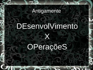 Antigamente
DEsenvolVimento
X
OPeraçõeS
 