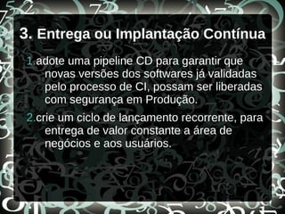 3. Entrega ou Implantação Contínua
1.adote uma pipeline CD para garantir que
novas versões dos softwares já validadas
pelo processo de CI, possam ser liberadas
com segurança em Produção.
2.crie um ciclo de lançamento recorrente, para
entrega de valor constante a área de
negócios e aos usuários.
 