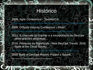 Histórico
●
2008. Agile Conference – Toronto/CA:
(http://www.jedi.be/presentations/agile-infrastructure-agile-2008.pdf?utm_source=blog&utm_campaign=rc_blogpost)
●
2009. O’Reilly Velocity Conference – Flickr:
(https://www.youtube.com/watch?v=LdOe18KhtT4&utm_source=blog&utm_campaign=rc_blogpost)
●
2011. A chancela do Gartner e a incorporação do DevOps
pelas grandes empresas:
●
2016. Pesquisa da RightScale - New DevOps Trends: 2016
State of the Cloud Survey.
(https://blogs.flexera.com/cloud/cloud-industry-insights/new-devops-trends-2016-state-of-the-cloud-survey/)
●
2018 State of DevOps Report: Puppet e Splunk.
(https://puppet.com/resources/whitepaper/state-of-devops-report)
 
