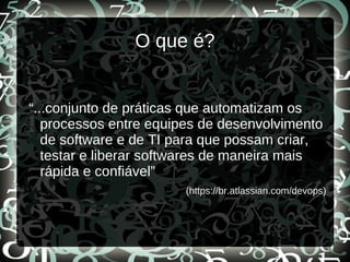O que é?
“...conjunto de práticas que automatizam os
processos entre equipes de desenvolvimento
de software e de TI para que possam criar,
testar e liberar softwares de maneira mais
rápida e confiável”
(https://br.atlassian.com/devops)
 