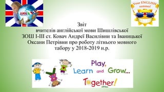 Звіт
вчителів англійської мови Шишлівської
ЗОШ І-ІІІ ст. Ковач Андреї Василівни та Іваницької
Оксани Петрівни про роботу літнього мовного
табору у 2018-2019 н.р.
 