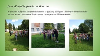 День «Спорт.Здоровий спосіб життя»
В цей день відбулися спортивні змагання з футболу, естафета. Дітям було запропоновано
згадати назви спортивних ігор, споруд та знарядь англійською мовою.
 