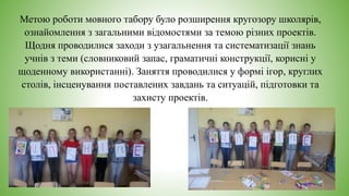 Метою роботи мовного табору було розширення кругозору школярів,
ознайомлення з загальними відомостями за темою різних проектів.
Щодня проводилися заходи з узагальнення та систематизації знань
учнів з теми (словниковий запас, граматичні конструкції, корисні у
щоденному використанні). Заняття проводилися у формі ігор, круглих
столів, інсценування поставлених завдань та ситуацій, підготовки та
захисту проектів.
 