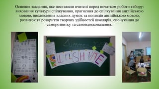 Основне завдання, яке поставили вчителі перед початком роботи табору:
виховання культури спілкування, прагнення до спілкування англійською
мовою, висловлення власних думок та поглядів англійською мовою,
розвиток та розкриття творчих здібностей школярів, спонукання до
саморозвитку та самовдосконалення.
 