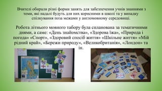 Вчителі обирали різні форми занять для забезпечення учнів знаннями з
теми, які надалі будуть для них корисними в школі та у випадку
спілкування поза межами у англомовному середовищі.
Робота літнього мовного табору була спланована за тематичними
днями, а саме: «День знайомства», «Здорова їжа», «Природа і
погода» «Спорт», «Здоровий спосіб життя» «Шкільне життя» «Мій
рідний край», «Бережи природу», «Великобританія», «Лондон» та
ін.
 