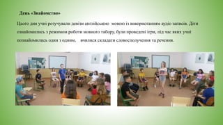 День «Знайомство»
Цього дня учні розучували девізи англійською мовою із використанням аудіо записів. Діти
ознайомились з режимом роботи мовного табору, були проведені ігри, під час яких учні
познайомились один з одним, вчилися складати словосполучення та речення.
 