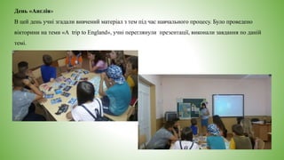 День «Англія»
В цей день учні згадали вивчений матеріал з тем під час навчального процесу. Було проведено
вікторини на теми «A trip to England», учні переглянули презентації, виконали завдання по даній
темі.
 