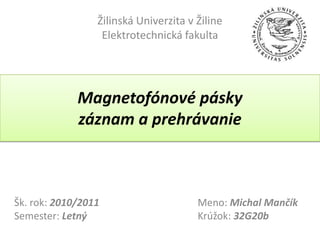 Žilinská Univerzita v Žiline
                  Elektrotechnická fakulta




             Magnetofónové pásky
             záznam a prehrávanie



Šk. rok: 2010/2011                     Meno: Michal Mančík
Semester: Letný                        Krúžok: 32G20b
 