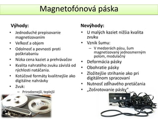Magnetofónová páska
Výhody:                                Nevýhody:
• Jednoduché prepisovanie              • U malých kaziet nižšia kvalita
  magnetizovaním                         zvuku
• Veľkosť a objem                      • Vznik šumu:
• Odolnosť a pevnosti proti                – V medzerách pásu, šum
  poškriabaniu                               magnetizovaný jednosmerným
                                             polom, modulačný
• Nízka cena kaziet a prehrávačov
                                       • Deformácia pásky
• Kvalita nahratého zvuku závislá od
                                       • Obohratie pásky
  rýchlosti natáčania.
                                       • Zložitejšie strihanie ako pri
• Kotúčové formáty kvalitnejšie ako      digitálnom spracovaní
  digitálne nahrávky
                                       • Nutnosť zdĺhavého pretáčania
• Zvuk:
    – Prirodzenejší, teplejší
                                       • „Zošrotovanie pásky“
 