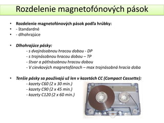 Rozdelenie magnetofónových pások
• Rozdelenie magnetofónových pások podľa hrúbky:
• - štandardné
• - dlhohrajúce

• Dlhohrajúce pásky:
       - s dvojnásobnou hracou dobou - DP
       - s trojnásobnou hracou dobou – TP
       - štvor a päťnásobnou hracou dobou
       - V cievkových magnetofónoch – max trojnásobná hracia doba

• Tenšie pásky sa používajú už len v kazetách CC (Compact Cassette):
       - kazety C60 (2 x 30 min.)
       - kazety C90 (2 x 45 min.)
       - kazety C120 (2 x 60 min.)
 