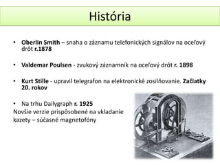 História
• Oberlin Smith – snaha o záznamu telefonických signálov na oceľový
  drôt r.1878

• Valdemar Poulsen - zvukový záznamník na oceľový drôt r. 1898

• Kurt Stille - upravil telegrafon na elektronické zosilňovanie. Začiatky
  20. rokov

• Na trhu Dailygraph r. 1925
Novšie verzie prispôsobené na vkladanie
kazety – súčasné magnetofóny
 