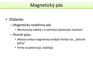 Magnetický pás

• Zloženie:
  – Magneticky neaktívny pás
     • Mechanicky odolný s trvanlivým plastovým nosičom
  – Povrch pásu
     • Aktívna vrstva magneticky tvrdých feritov tzv. „železné
       piliny“
     • Ferity sa polarizujú, natáčajú
 