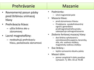 ʰáԾ                              Mazanie
• Rovnomerný posun pásky            • Podmienka:
                                        – silné magnetické pole
  pred štrbinou snímacej
                                    • Mazacia hlava:
  hlavy                                 – pred záznamovou hlavou
• Prehrávacia hlava:                    – Privádzame vysokofrekvenčný
                                          signál z generátora
   – užšia štrbina ako u                  predmagnetizačného prúdu -
     záznamovej                           zabezpečuje odmagnetizovanie
                                    • Zloženie feritovej mazacej hlavy:
• Lacné magnetofóny:
                                        – dve štrbiny vyhotovené z
   – neobsahujú prehrávaciu               vytvrdzovaného papiera, keramiky,
     hlavu, postačovala záznamová         skla, ele. vodivou vložkou,
                                          magneticky vodivou vložkou
                                    • Dve štrbiny :
                                        – lepšie vymazanie obsahu pásky
                                    • Mazací útlm:
                                        – pomer amplitúd f=1kHz pred/po
                                          vymazaní. Tj. Min. 65 až 70 dB
 