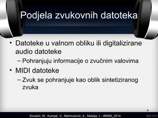 Podjela zvukovnih datoteka
• Datoteke u valnom obliku ili digitalizirane
audio datoteke
– Pohranjuju informacije o zvučnim valovima
• MIDI datoteke
– Zvuk se pohranjuje kao oblik sintetiziranog
zvuka
4
Kovačić, M., Kutnjak, V., Mahmutović, A., Mataija, I. - #MMS_2014
 