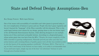 State and Defend Design Assumptions-Ben
Key Design Feature: Multi-input Buttons
One of the issues with accessibility of controllers and video games in general today is
the over complication of buttons to press and use. People who don’t game regularly and
haven’t learned the “language” of the Xbox controller will feel alienated. This is why
multi-input buttons were chosen for my design, getting closer to the two button input
of the old Nintendo Entertainment System, while allowing designers to use multiple
button sets if they need more actionable buttons. According to a disgruntled gamer
whose prime game time was born from the 80’s, “Despite the innate simplicity of [the
NES controller’s] gaming configuration, Nintendo proved year after year that two
action buttons and a teeming library of quality games were all that was needed in order
to win the hearts of the gaming populace worldwide” (Perlman, 2011). That isn’t to
say we don’t need many of the buttons we have today, so in order to accommodate that
if you need more input, simply tap one of the four “set selections” buttons to cycle
through sets of action buttons.
(Image retrieved from lukiegames.com)
 