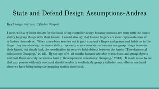 State and Defend Design Assumptions-Andrea
Key Design Feature: Cylinder Shaped
I went with a cylinder design for the basis of my controller design because humans are born with the innate
ability to grasp things with their hands. I would also say that human fingers are clear representations of
cylinders themselves. When a newborn reaches out to grab a parent's finger and grasps and holds on to the
finger they are showing the innate ability. As early as newborn status humans can grasp things between
their hands, but simply lack the coordination to securely hold objects between the hands ("Developmental
milestones: Grasping," 2013). By the age of 9-12 months humans are able to reach out and grasp objects
and hold them securely between a hand ("Developmental milestones: Grasping," 2013). It made sense to me
that any person with only one hand should be able to comfortably grasp a cylinder controller in one hand
since we have being using the grasping motion since birth.
 
