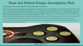 State and Defend Design Assumptions-Nick
People in general enjoy customizing and personalizing everything and of course this applies to their video game controllers. This
can be done for increased functionality depending on the type of game they are playing or strictly for cosmetic appeal. Allowing
gamers to detach the pieces of their controller provides a more positive experience when gaming. According to a study done by
Selen Turkay from Harvard University and Sonam Adinolf from M.I.T., “Opportunities for customization may give users decision-
making authority over the technology, enabling them to shape and create their own experiences, as well as provide ways to be a
part of a group based on their needs and desires” (Turkay, 2015). Data was collected through surveys, interviews and
observations. Results showed that players' desire to replay the game increased over time, and customization affected players'
motivation positively (Turkay, 2015).
Reude1. (July 1, 2011)
Key Design Feature: Detachable and Customizable Components
 