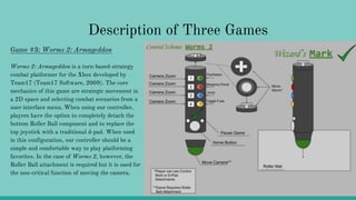 Description of Three Games
Game #3: Worms 2: Armageddon
Worms 2: Armageddon is a turn-based-strategy
combat platformer for the Xbox developed by
Team17 (Team17 Software, 2009). The core
mechanics of this game are strategic movement in
a 2D space and selecting combat scenarios from a
user interface menu. When using our controller,
players have the option to completely detach the
bottom Roller Ball component and to replace the
top joystick with a traditional d-pad. When used
in this configuration, our controller should be a
simple and comfortable way to play platforming
favorites. In the case of Worms 2, however, the
Roller Ball attachment is required but it is used for
the non-critical function of moving the camera.
 