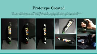 Prototype Created
Below are multiple images of our Wizard’s Mark controller prototype. All buttons can be detached and moved
around for individual customization allowing for better fit, mapping and cosmetic appeal and expression.
 