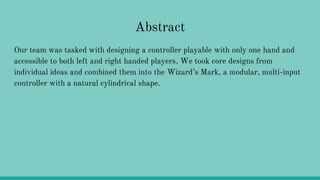 Abstract
Our team was tasked with designing a controller playable with only one hand and
accessible to both left and right handed players. We took core designs from
individual ideas and combined them into the Wizard’s Mark, a modular, multi-input
controller with a natural cylindrical shape.
 