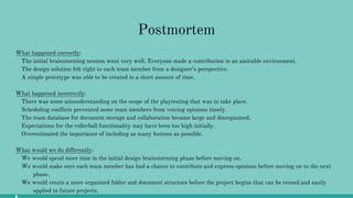 Postmortem
What happened correctly:
The initial brainstorming session went very well. Everyone made a contribution in an amicable environment.
The design solution felt right to each team member from a designer’s perspective.
A simple prototype was able to be created in a short amount of time.
What happened incorrectly:
There was some misunderstanding on the scope of the playtesting that was to take place.
Scheduling conflicts prevented some team members from voicing opinions timely.
The team database for document storage and collaboration became large and disorganized.
Expectations for the rollerball functionality may have been too high initially.
Overestimated the importance of including as many buttons as possible.
What would we do differently:
We would spend more time in the initial design brainstorming phase before moving on.
We would make sure each team member has had a chance to contribute and express opinions before moving on to the next
phase.
We would create a more organized folder and document structure before the project begins that can be reused and easily
applied to future projects.
 