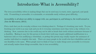 Introduction-What is Accessibility?
The term accessibility refers to making things that can be used easy to reach, enter, approach, and speak
with. If something is accessible, it is attainable, or attainable easily without great difficulty.
Accessibility is all about our ability to engage with, use, participate in, and belong to, the world around us
(Join the Movement, 2015).
Pick a task that you do everyday without even thinking about it. Perhaps it’s brushing your teeth. To you,
brushing your teeth is an easy task and you do it everyday sometimes more than twice a day without even
thinking. Now, someone else in the world may not be able to brush their teeth without assistance because of
a disability. Making it easy for this person to brush their teeth may require additional modifications to a
bathroom sink or even modifying a wheelchair, or perhap this person may totally require the assistance of
another individual to complete this task. There are many people in the world who have disabilities and not
one disability is the same. When people start to think of ways to make things more accessible to everyone
and actually makes these things accessible, that is true accessibility.
 