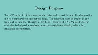 Design Purpose
Team-Wizards of UX is to create an intuitive and accessible controller designed for
use by a person who is missing one hand. The controller must be useable in one
hand and be for either the right or left hand. Wizards of UX’s “Wizard’s Mark”
controller is designed to combine smooth, accessible functionality with a fun,
innovative user interface.
 
