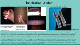 Inspiration-Andrea
Below you will find pictures of Andrea’s original design concept:
Controller being held
in Andrea’s hand.
Controller being
held in Andrea’s
husband’s hand.
Inspiration for my original design concept with the cylinder shape came from presentation advancers. I wanted something that was comfortable enough to fit
in the hand, but still had enough surface space to include at least ten buttons. I remember using presentation advancers in high school during presentations I
had to do for classes and the teachers used them on a daily basis for lectures. They were always very comfortable and felt natural when held in the hand.
I thought having a cylinder controller would be the best way to go since making a fist around an object is natural for almost everybody with at least one hand.
Being able to make a fist around the cylinder and have the thumb up at the top to manipulate the one thumbstick meant that there would be room to include
buttons along the cylinder that could be pressed with the rest of the fingers. This would also be a design concept that could easily be switched from the right
or left hand. This is why I went with the cylinder design of the controller (Hudgins, 2015).
Below you will find a picture of Andrea’s
inspiration-Presentation Advancers.
(Hudgins, 2015)
(Logitech, 2015)
 