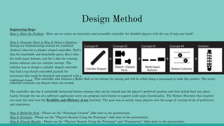 Design Method
Engineering Steps:
Step 1: State the Problem - How can we create an innovative and accessible controller for disabled players with the use of only one hand?
Step 2: Generate Ideas & Step 3: Select a Solution -
During our brainstorming session we combined
Andrea’s idea for a cylinder shaped controller, Nick’s
idea for attachable and detachable parts, Ben’s idea
for multi-input buttons, and Joe’s idea for rotating
button columns into our solution concept. The
solution was to design a cylinder shaped controller
that had a top thumb controlled joystick for
movement that could be detached and replaced with a
traditional d-pad. This controller also features a Roller Ball on the bottom for aiming and will be rolled along a mousepad or table like surface. The entire
rollerball structure can detach when not needed.
The controller also has 4 unlockable horizontal button columns that can be rotated into the player’s preferred position and then locked back into place.
Lastly through the use of a software application users can program each button to support multi-input functionality. The Nielsen Heuristic that inspired
our team the most was the flexibility and efficiency of use heuristic. The goal was to satisfy many players over the scope of varying levels of preference
and experience.
Step 4: Build the Item - Please see the “Prototype Created” slide later in the presentation.
Step 5: Evaluate - Please see the “Playtest Session Using the Prototype” slide later in the presentation.
Step 6: Present Results - Please see the “Playtest Session Using the Prototype” and “Postmortem” slides later in the presentation.
 