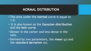 NORMAL DISTRIBUTION
• The area under the normal curve is equal to
1.0.
• It is also known as the Gaussian distribution
and the bell curve.
• Denser in the center and less dense in the
tails.
• Defined by two parameters, the mean (μ) and
the standard deviation (σ).
 