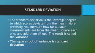 STANDARD DEVIATION
• The standard deviation is the "average" degree
to which scores deviate from the mean. More
precisely, you measure how far all your
measurements are from the mean, square each
one, and add them all up. The result is called
the variance
• The square root of variance is standard
deviation
 