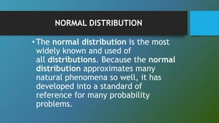 NORMAL DISTRIBUTION
•The normal distribution is the most
widely known and used of
all distributions. Because the normal
distribution approximates many
natural phenomena so well, it has
developed into a standard of
reference for many probability
problems.
 