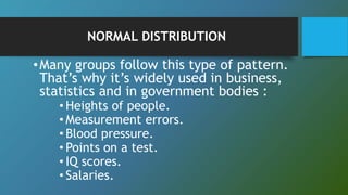 NORMAL DISTRIBUTION
•Many groups follow this type of pattern.
That’s why it’s widely used in business,
statistics and in government bodies :
• Heights of people.
• Measurement errors.
• Blood pressure.
• Points on a test.
• IQ scores.
• Salaries.
 