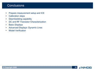 Conclusions

       Prepare measurement setup and ICE
       Calibration steps
       Deembedding capability
       DC and RF Transistor Characterization
       Basic Displays
       Advanced Displays: Dynamic Lines
       Model Verification




© Copyright 2009                                25
 