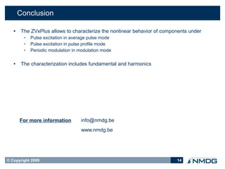 Conclusion

       The ZVxPlus allows to characterize the nonlinear behavior of components under
         •   Pulse excitation in average pulse mode
         •   Pulse excitation in pulse profile mode
         •   Periodic modulation in modulation mode

       The characterization includes fundamental and harmonics




       For more information         info@nmdg.be
                                    www.nmdg.be




© Copyright 2009                                                          14
 