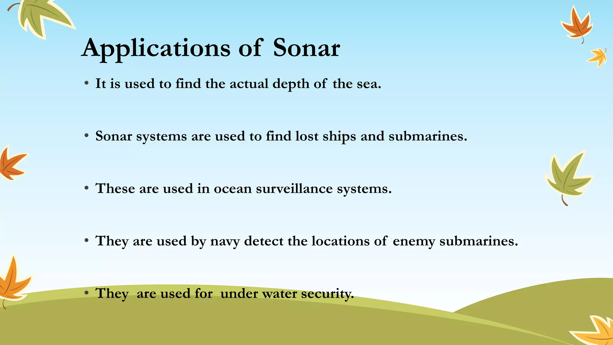 Applications of Sonar
• It is used to find the actual depth of the sea.
• Sonar systems are used to find lost ships and submarines.
• These are used in ocean surveillance systems.
• They are used by navy detect the locations of enemy submarines.
• They are used for under water security.
 