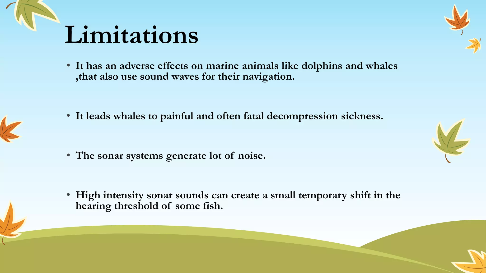Limitations
• It has an adverse effects on marine animals like dolphins and whales
,that also use sound waves for their navigation.
• It leads whales to painful and often fatal decompression sickness.
• The sonar systems generate lot of noise.
• High intensity sonar sounds can create a small temporary shift in the
hearing threshold of some fish.
 