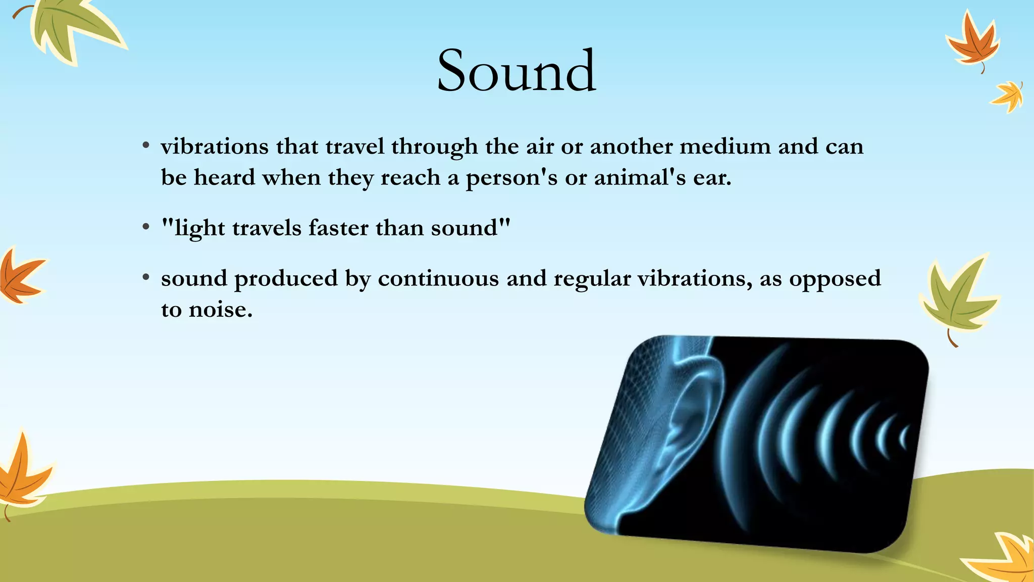 Sound
• vibrations that travel through the air or another medium and can
be heard when they reach a person's or animal's ear.
• "light travels faster than sound"
• sound produced by continuous and regular vibrations, as opposed
to noise.
 