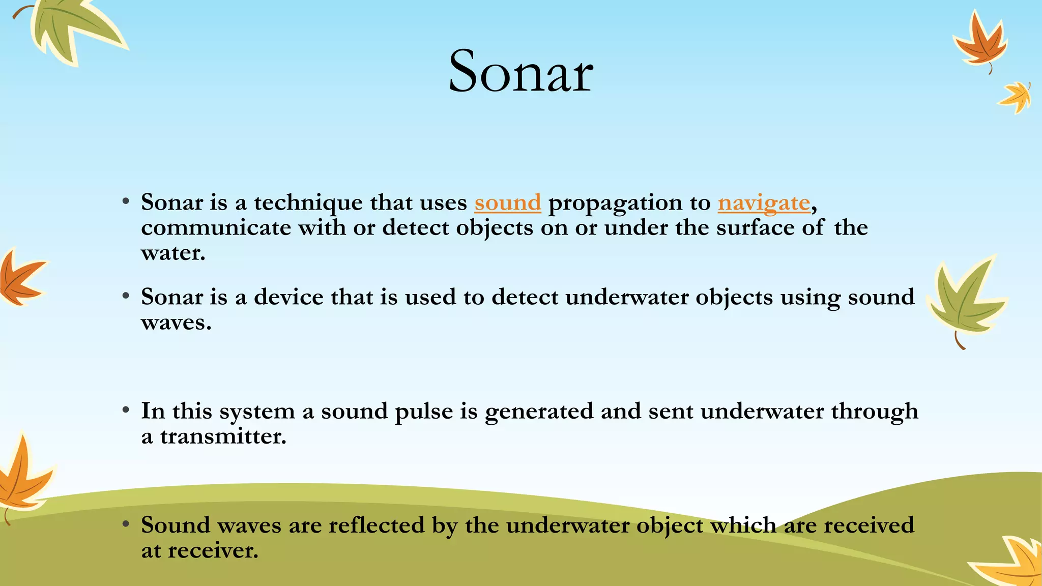 Sonar
• Sonar is a technique that uses sound propagation to navigate,
communicate with or detect objects on or under the surface of the
water.
• Sonar is a device that is used to detect underwater objects using sound
waves.
• In this system a sound pulse is generated and sent underwater through
a transmitter.
• Sound waves are reflected by the underwater object which are received
at receiver.
 