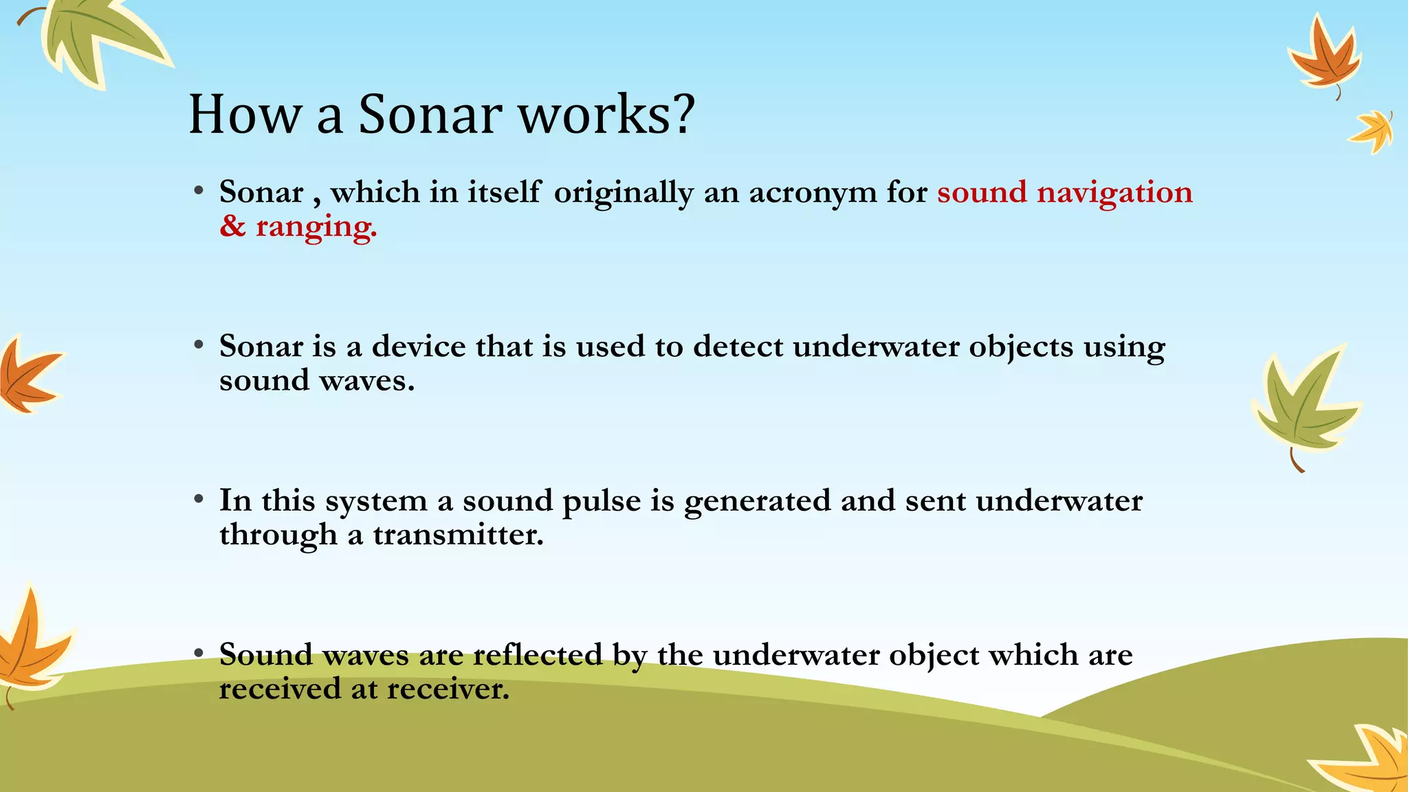 How a Sonar works?
• Sonar , which in itself originally an acronym for sound navigation
& ranging.
• Sonar is a device that is used to detect underwater objects using
sound waves.
• In this system a sound pulse is generated and sent underwater
through a transmitter.
• Sound waves are reflected by the underwater object which are
received at receiver.
 